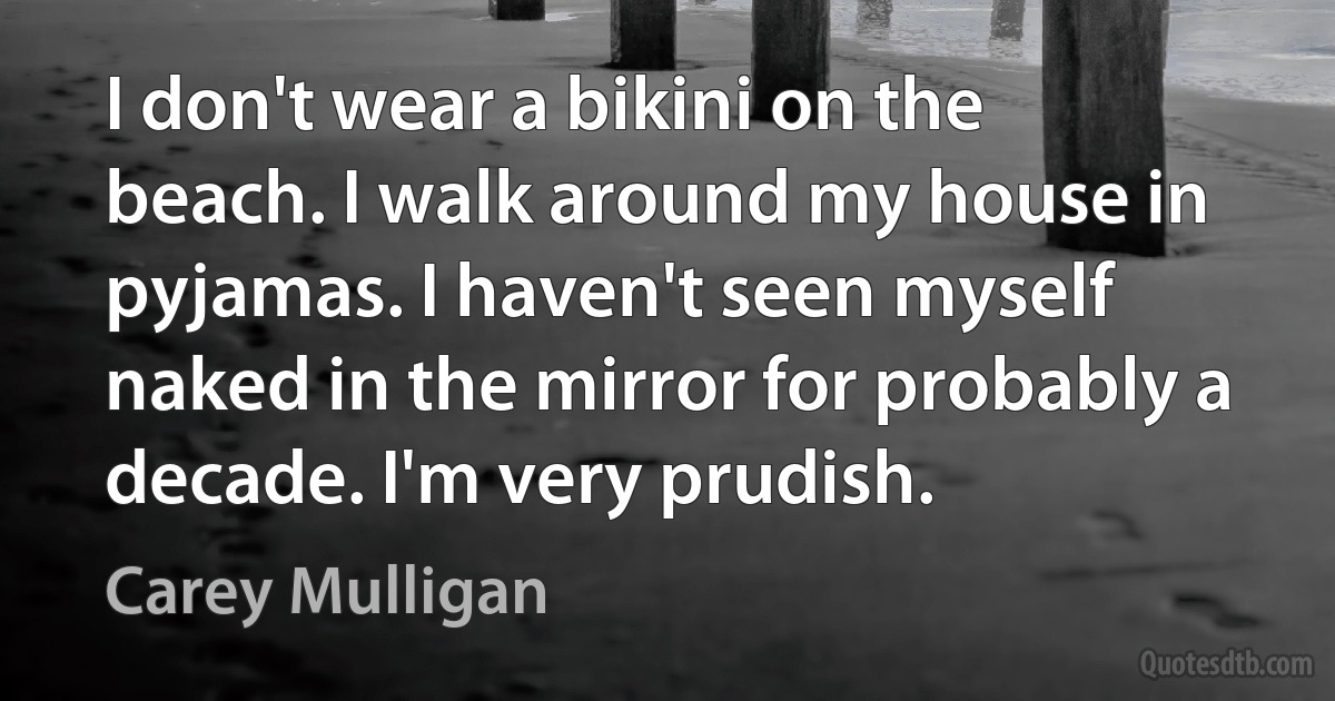 I don't wear a bikini on the beach. I walk around my house in pyjamas. I haven't seen myself naked in the mirror for probably a decade. I'm very prudish. (Carey Mulligan)