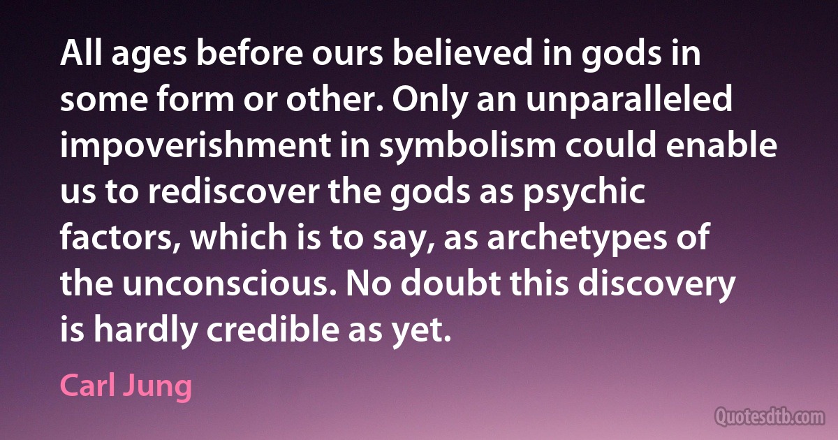 All ages before ours believed in gods in some form or other. Only an unparalleled impoverishment in symbolism could enable us to rediscover the gods as psychic factors, which is to say, as archetypes of the unconscious. No doubt this discovery is hardly credible as yet. (Carl Jung)