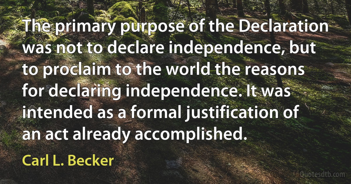 The primary purpose of the Declaration was not to declare independence, but to proclaim to the world the reasons for declaring independence. It was intended as a formal justification of an act already accomplished. (Carl L. Becker)