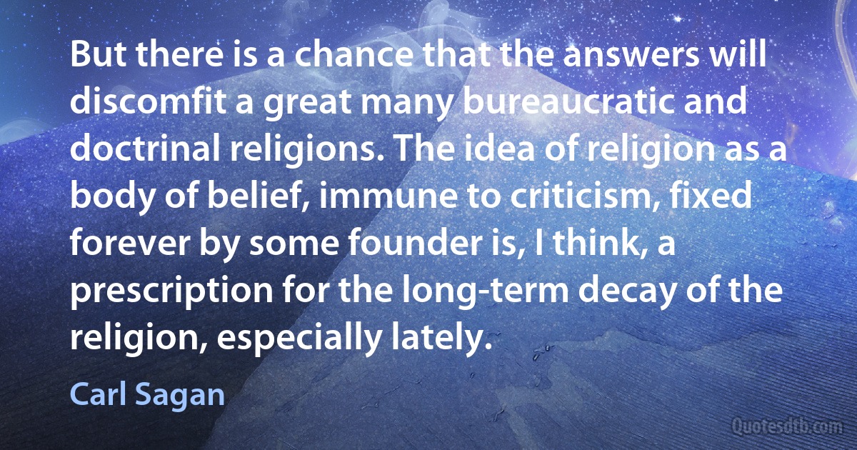 But there is a chance that the answers will discomfit a great many bureaucratic and doctrinal religions. The idea of religion as a body of belief, immune to criticism, fixed forever by some founder is, I think, a prescription for the long-term decay of the religion, especially lately. (Carl Sagan)