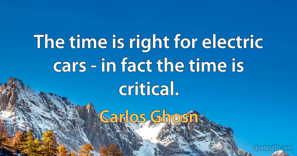 The time is right for electric cars - in fact the time is critical. (Carlos Ghosn)