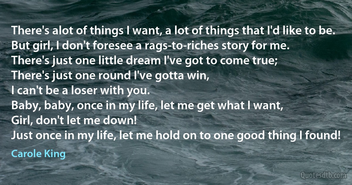 There's alot of things I want, a lot of things that I'd like to be.
But girl, I don't foresee a rags-to-riches story for me.
There's just one little dream I've got to come true;
There's just one round I've gotta win,
I can't be a loser with you.
Baby, baby, once in my life, let me get what I want,
Girl, don't let me down!
Just once in my life, let me hold on to one good thing I found! (Carole King)