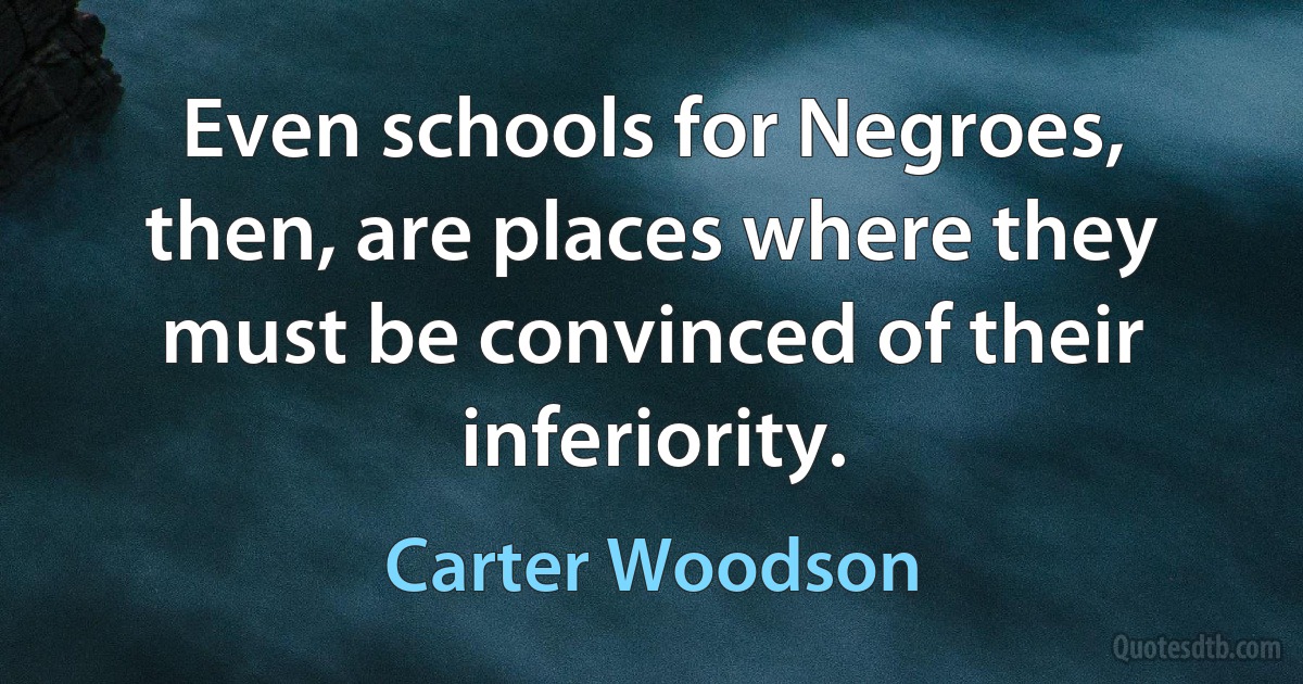 Even schools for Negroes, then, are places where they must be convinced of their inferiority. (Carter Woodson)