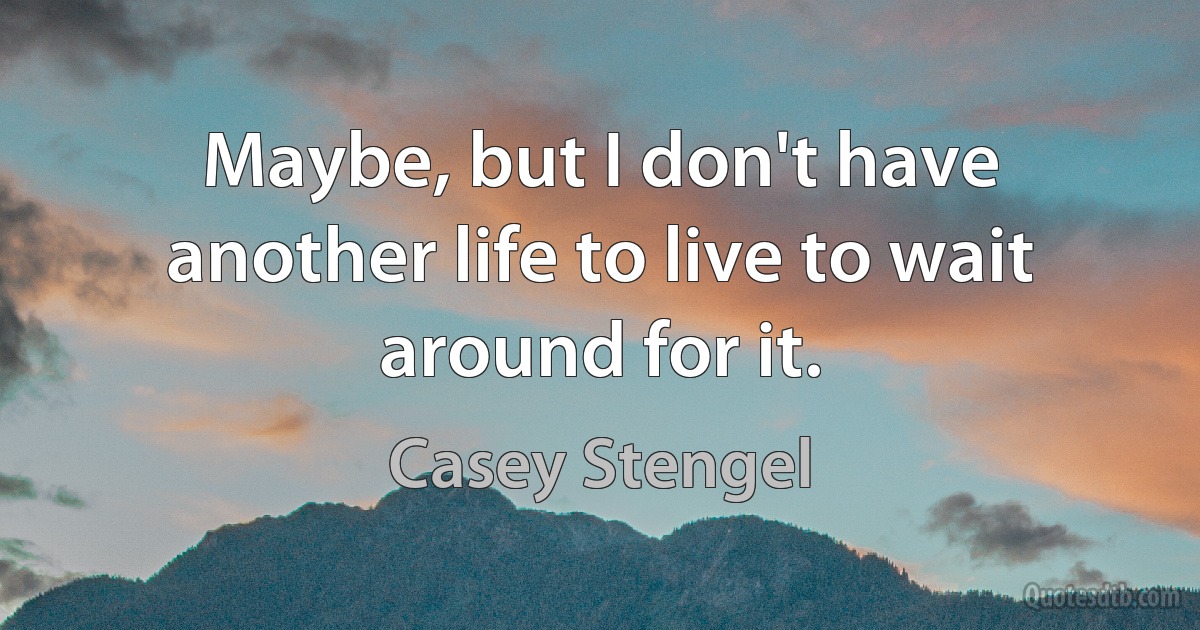 Maybe, but I don't have another life to live to wait around for it. (Casey Stengel)