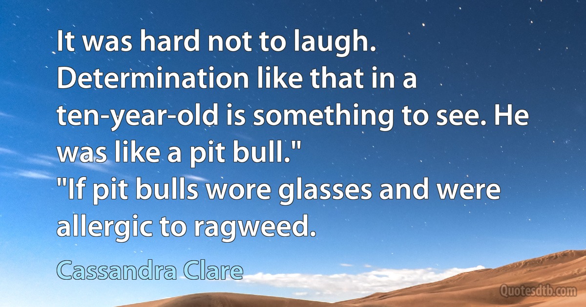 It was hard not to laugh. Determination like that in a ten-year-old is something to see. He was like a pit bull."
"If pit bulls wore glasses and were allergic to ragweed. (Cassandra Clare)