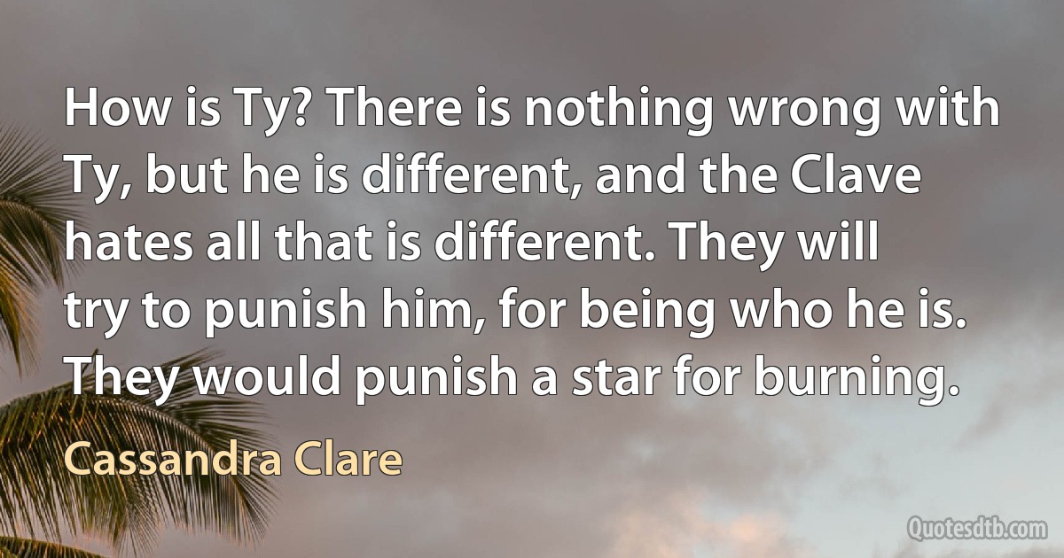 How is Ty? There is nothing wrong with Ty, but he is different, and the Clave hates all that is different. They will try to punish him, for being who he is. They would punish a star for burning. (Cassandra Clare)