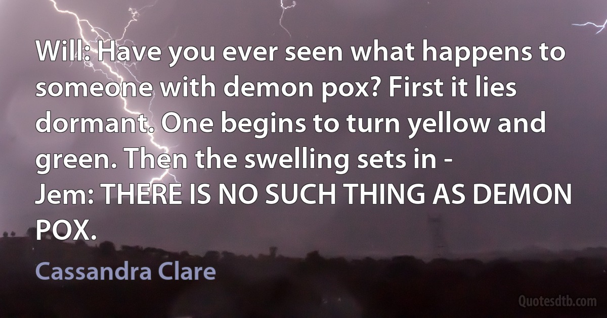 Will: Have you ever seen what happens to someone with demon pox? First it lies dormant. One begins to turn yellow and green. Then the swelling sets in -
Jem: THERE IS NO SUCH THING AS DEMON POX. (Cassandra Clare)