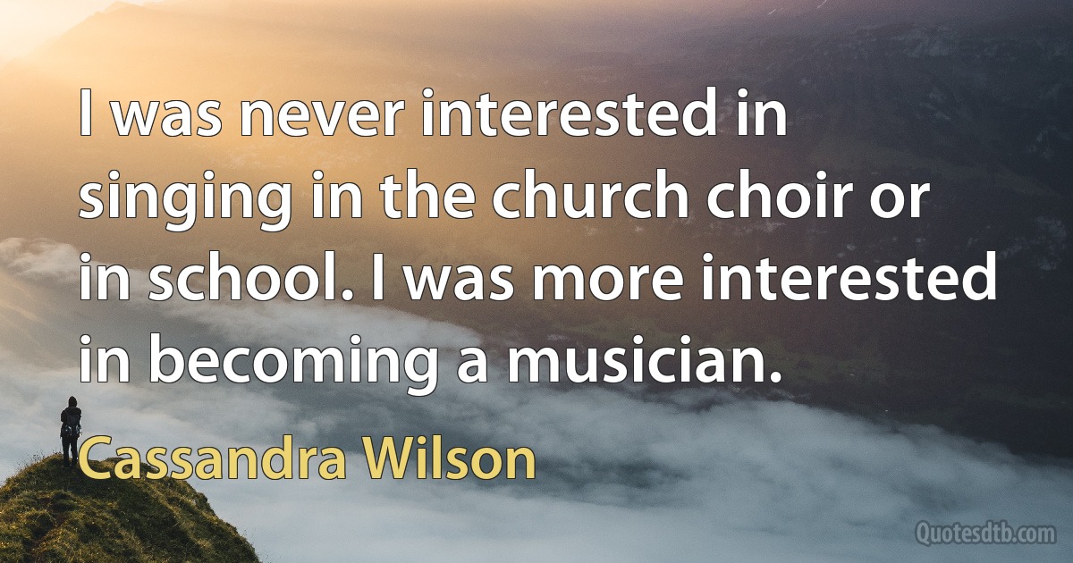 I was never interested in singing in the church choir or in school. I was more interested in becoming a musician. (Cassandra Wilson)