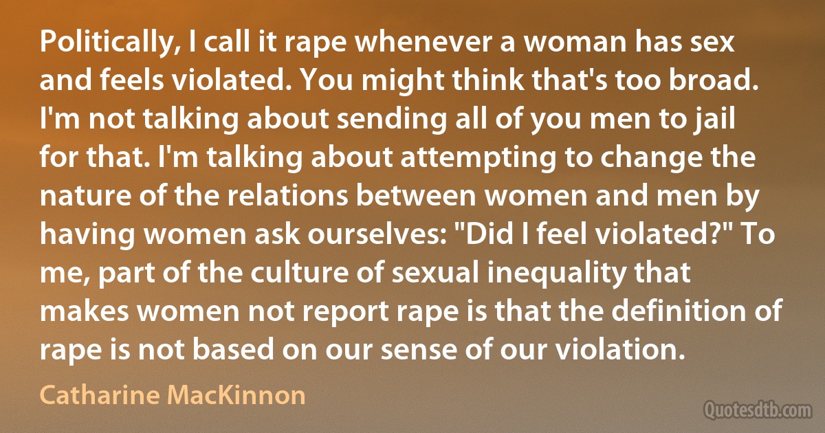 Politically, I call it rape whenever a woman has sex and feels violated. You might think that's too broad. I'm not talking about sending all of you men to jail for that. I'm talking about attempting to change the nature of the relations between women and men by having women ask ourselves: "Did I feel violated?" To me, part of the culture of sexual inequality that makes women not report rape is that the definition of rape is not based on our sense of our violation. (Catharine MacKinnon)