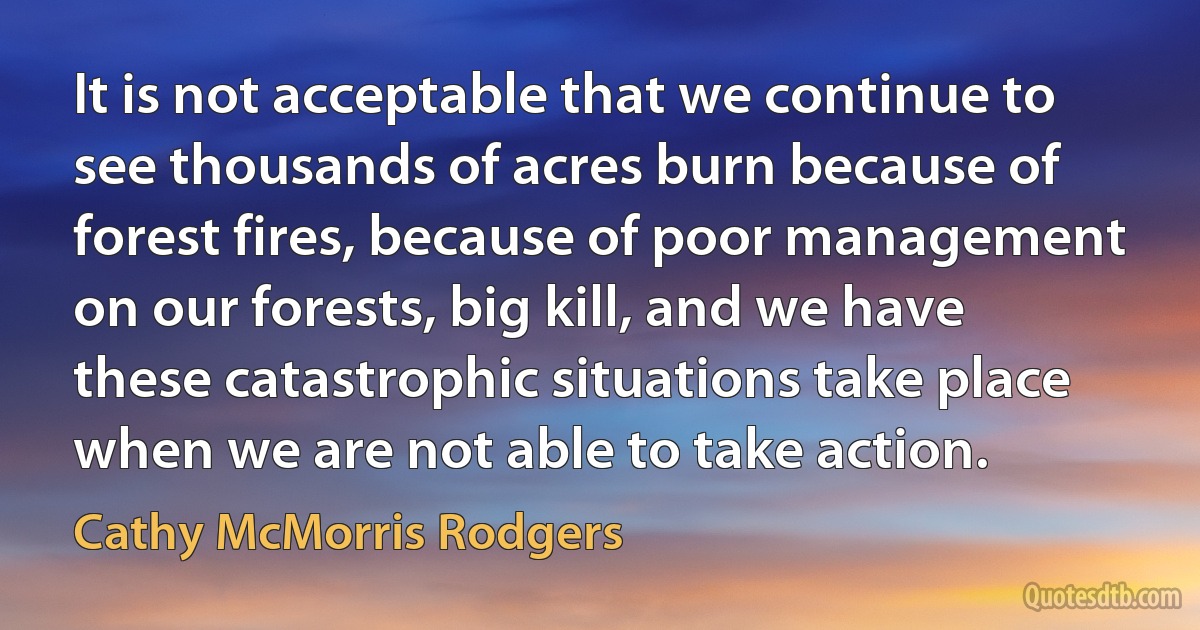 It is not acceptable that we continue to see thousands of acres burn because of forest fires, because of poor management on our forests, big kill, and we have these catastrophic situations take place when we are not able to take action. (Cathy McMorris Rodgers)