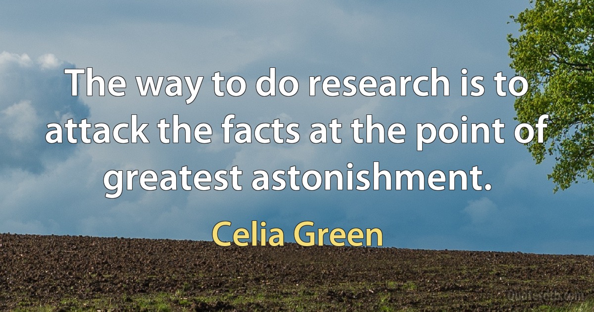 The way to do research is to attack the facts at the point of greatest astonishment. (Celia Green)