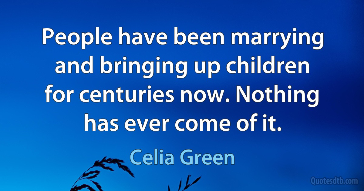 People have been marrying and bringing up children for centuries now. Nothing has ever come of it. (Celia Green)