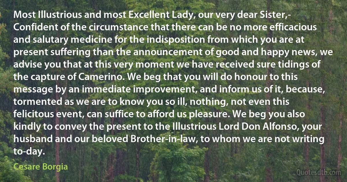 Most Illustrious and most Excellent Lady, our very dear Sister,- Confident of the circumstance that there can be no more efficacious and salutary medicine for the indisposition from which you are at present suffering than the announcement of good and happy news, we advise you that at this very moment we have received sure tidings of the capture of Camerino. We beg that you will do honour to this message by an immediate improvement, and inform us of it, because, tormented as we are to know you so ill, nothing, not even this felicitous event, can suffice to afford us pleasure. We beg you also kindly to convey the present to the Illustrious Lord Don Alfonso, your husband and our beloved Brother-in-law, to whom we are not writing to-day. (Cesare Borgia)