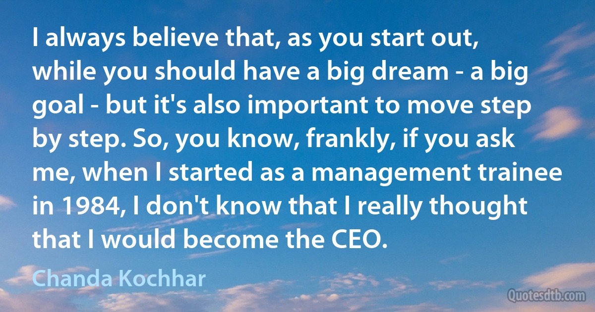 I always believe that, as you start out, while you should have a big dream - a big goal - but it's also important to move step by step. So, you know, frankly, if you ask me, when I started as a management trainee in 1984, I don't know that I really thought that I would become the CEO. (Chanda Kochhar)