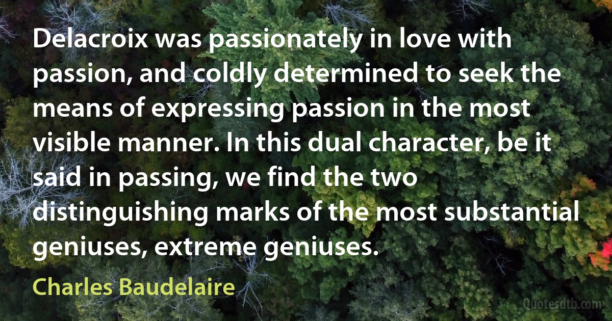 Delacroix was passionately in love with passion, and coldly determined to seek the means of expressing passion in the most visible manner. In this dual character, be it said in passing, we find the two distinguishing marks of the most substantial geniuses, extreme geniuses. (Charles Baudelaire)