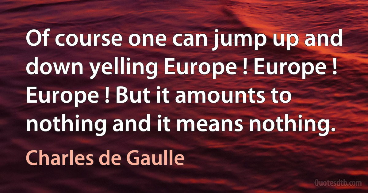 Of course one can jump up and down yelling Europe ! Europe ! Europe ! But it amounts to nothing and it means nothing. (Charles de Gaulle)