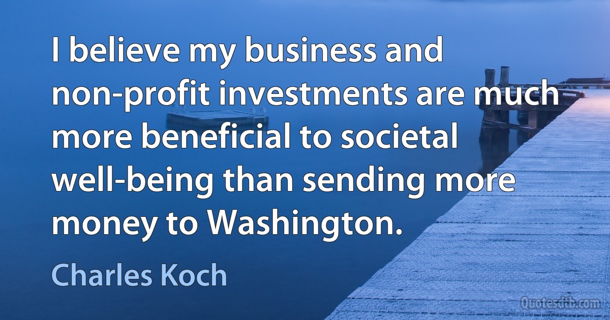 I believe my business and non-profit investments are much more beneficial to societal well-being than sending more money to Washington. (Charles Koch)