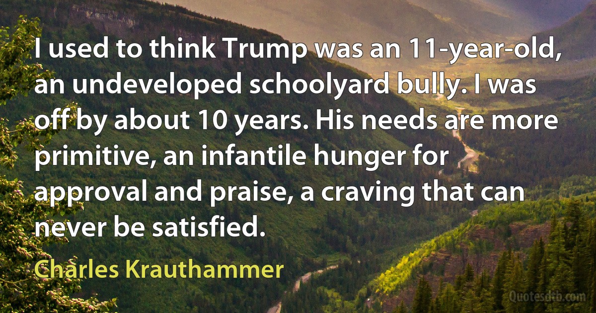 I used to think Trump was an 11-year-old, an undeveloped schoolyard bully. I was off by about 10 years. His needs are more primitive, an infantile hunger for approval and praise, a craving that can never be satisfied. (Charles Krauthammer)