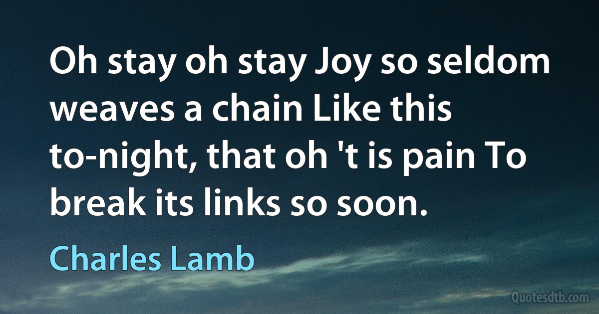 Oh stay oh stay Joy so seldom weaves a chain Like this to-night, that oh 't is pain To break its links so soon. (Charles Lamb)