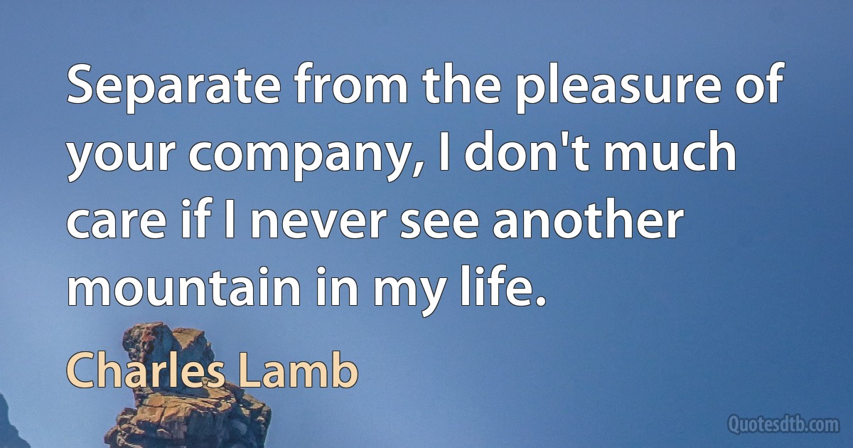 Separate from the pleasure of your company, I don't much care if I never see another mountain in my life. (Charles Lamb)