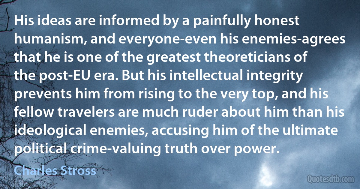 His ideas are informed by a painfully honest humanism, and everyone-even his enemies-agrees that he is one of the greatest theoreticians of the post-EU era. But his intellectual integrity prevents him from rising to the very top, and his fellow travelers are much ruder about him than his ideological enemies, accusing him of the ultimate political crime-valuing truth over power. (Charles Stross)