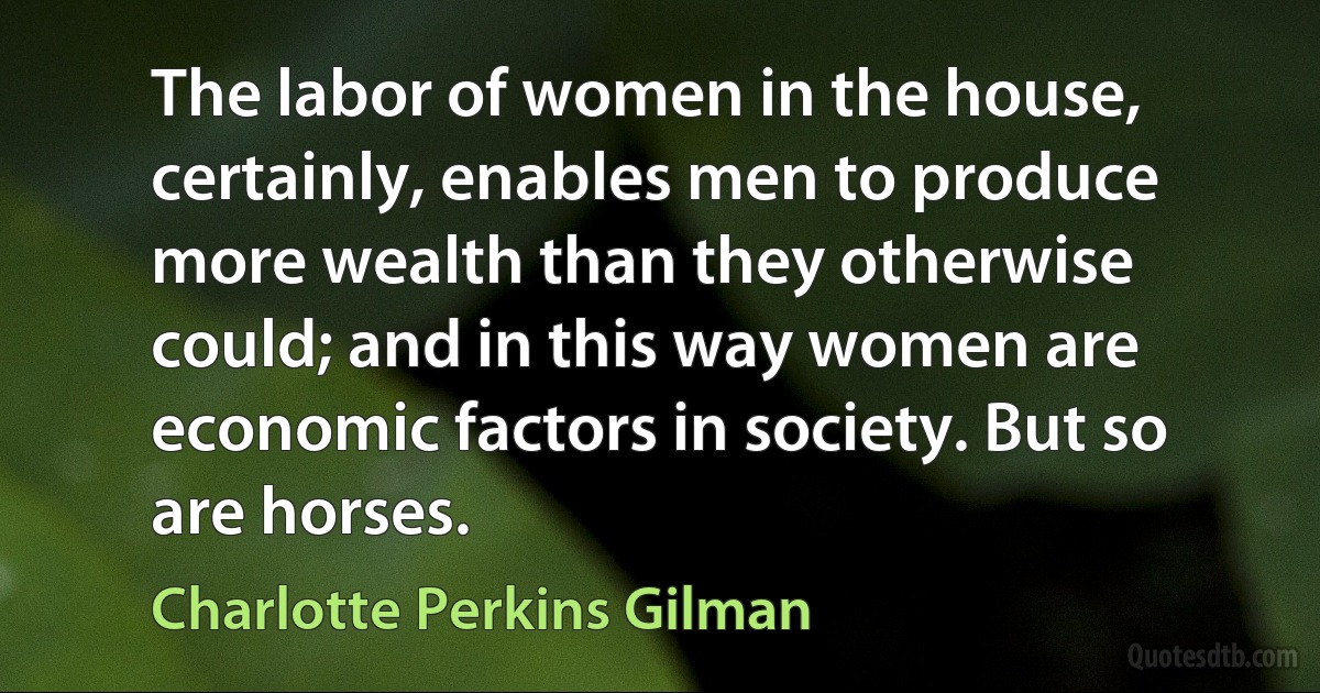 The labor of women in the house, certainly, enables men to produce more wealth than they otherwise could; and in this way women are economic factors in society. But so are horses. (Charlotte Perkins Gilman)