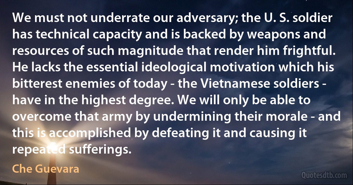 We must not underrate our adversary; the U. S. soldier has technical capacity and is backed by weapons and resources of such magnitude that render him frightful. He lacks the essential ideological motivation which his bitterest enemies of today - the Vietnamese soldiers - have in the highest degree. We will only be able to overcome that army by undermining their morale - and this is accomplished by defeating it and causing it repeated sufferings. (Che Guevara)