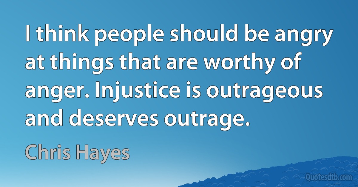 I think people should be angry at things that are worthy of anger. Injustice is outrageous and deserves outrage. (Chris Hayes)