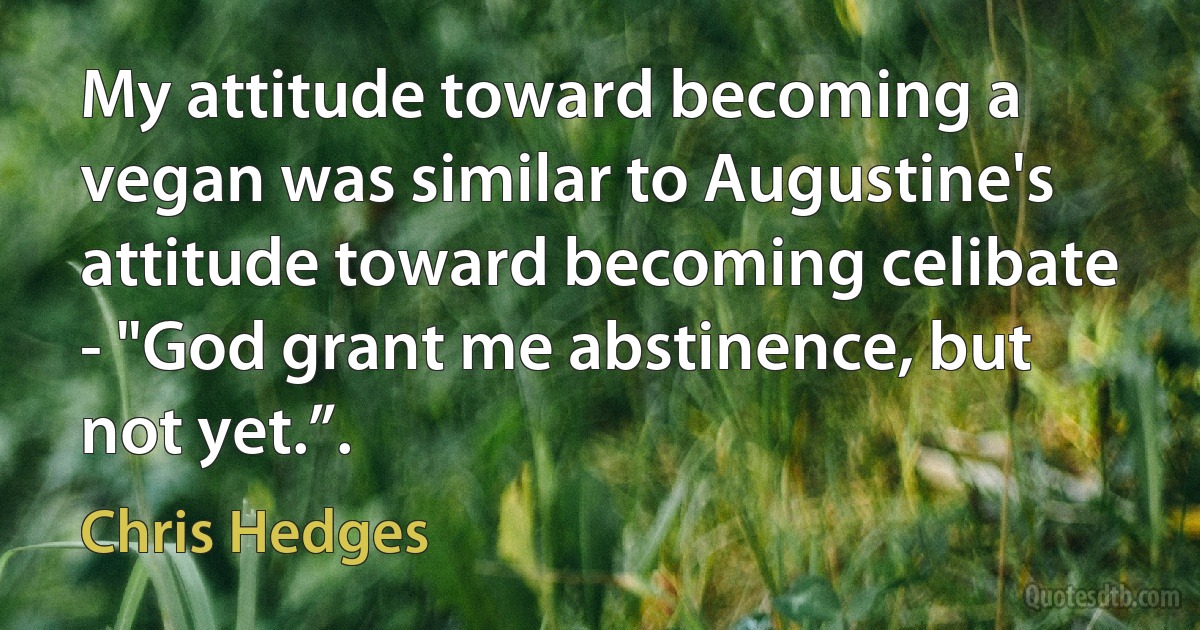 My attitude toward becoming a vegan was similar to Augustine's attitude toward becoming celibate - "God grant me abstinence, but not yet.”. (Chris Hedges)