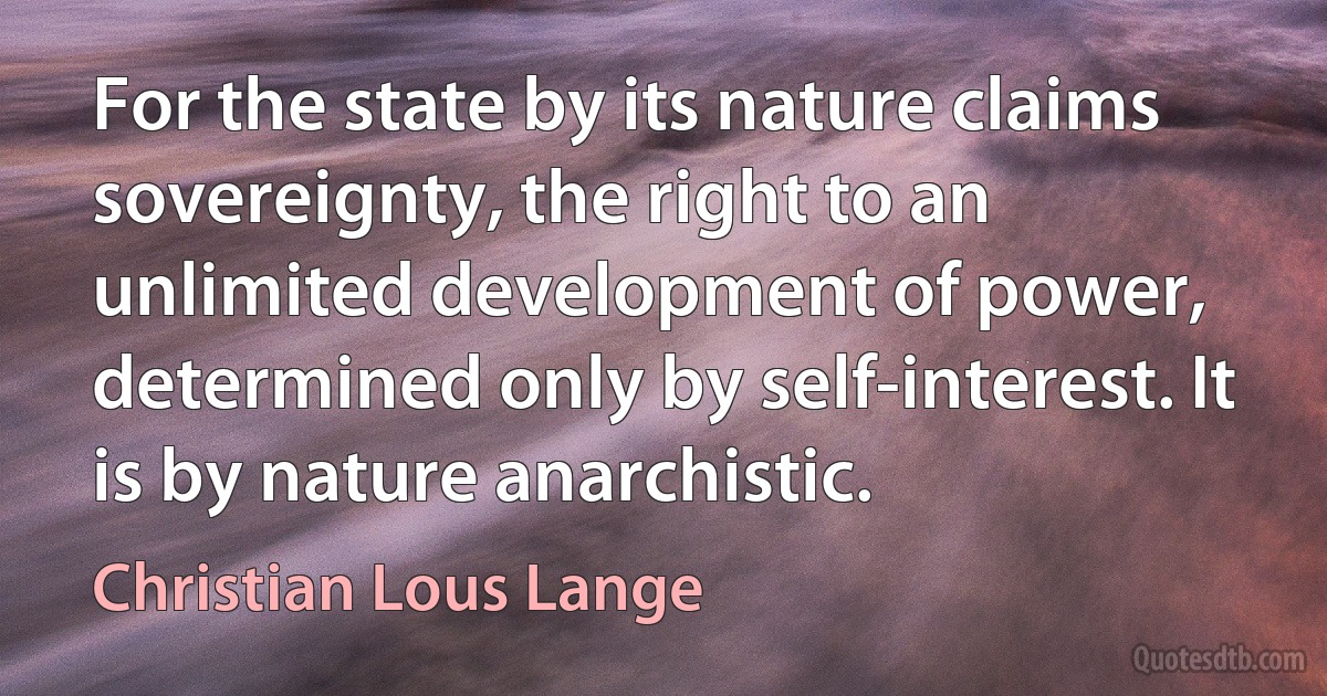 For the state by its nature claims sovereignty, the right to an unlimited development of power, determined only by self-interest. It is by nature anarchistic. (Christian Lous Lange)