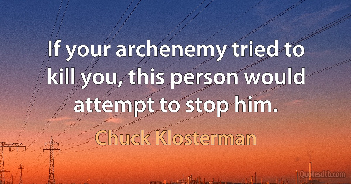 If your archenemy tried to kill you, this person would attempt to stop him. (Chuck Klosterman)