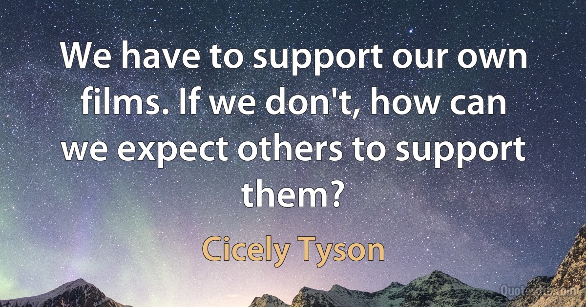 We have to support our own films. If we don't, how can we expect others to support them? (Cicely Tyson)