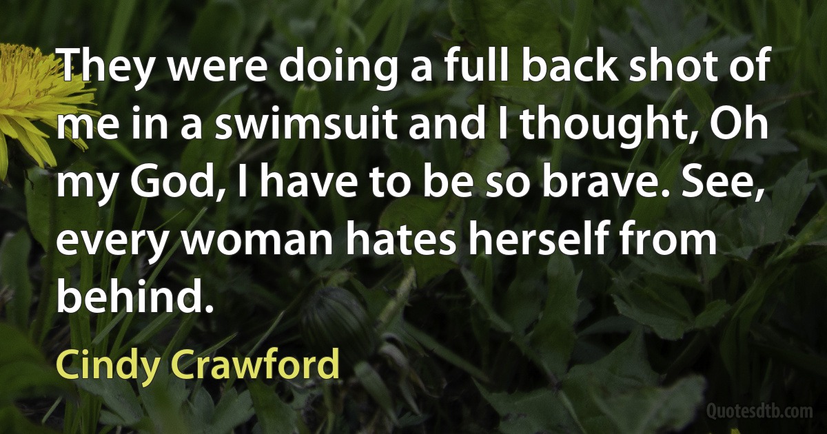 They were doing a full back shot of me in a swimsuit and I thought, Oh my God, I have to be so brave. See, every woman hates herself from behind. (Cindy Crawford)