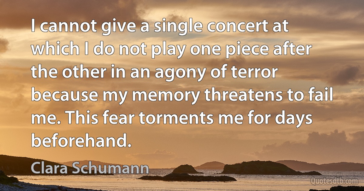 I cannot give a single concert at which I do not play one piece after the other in an agony of terror because my memory threatens to fail me. This fear torments me for days beforehand. (Clara Schumann)