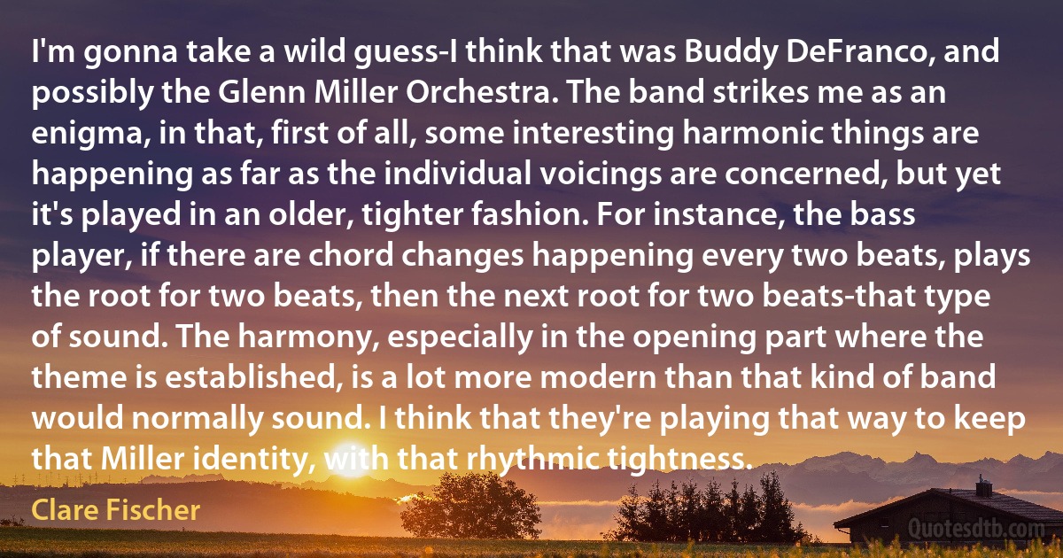 I'm gonna take a wild guess-I think that was Buddy DeFranco, and possibly the Glenn Miller Orchestra. The band strikes me as an enigma, in that, first of all, some interesting harmonic things are happening as far as the individual voicings are concerned, but yet it's played in an older, tighter fashion. For instance, the bass player, if there are chord changes happening every two beats, plays the root for two beats, then the next root for two beats-that type of sound. The harmony, especially in the opening part where the theme is established, is a lot more modern than that kind of band would normally sound. I think that they're playing that way to keep that Miller identity, with that rhythmic tightness. (Clare Fischer)