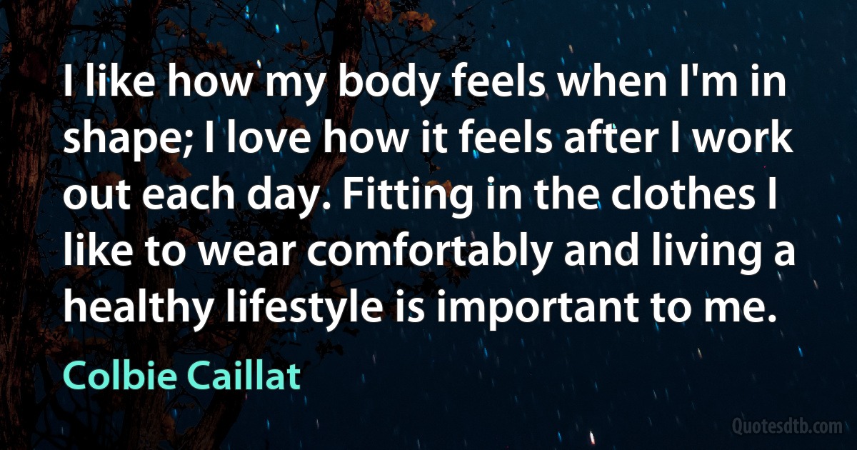 I like how my body feels when I'm in shape; I love how it feels after I work out each day. Fitting in the clothes I like to wear comfortably and living a healthy lifestyle is important to me. (Colbie Caillat)