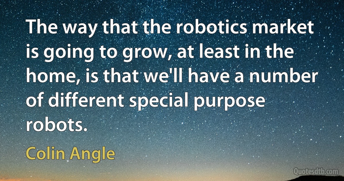 The way that the robotics market is going to grow, at least in the home, is that we'll have a number of different special purpose robots. (Colin Angle)