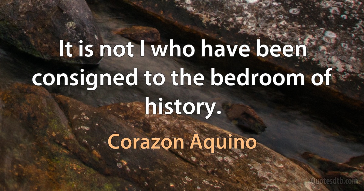 It is not I who have been consigned to the bedroom of history. (Corazon Aquino)