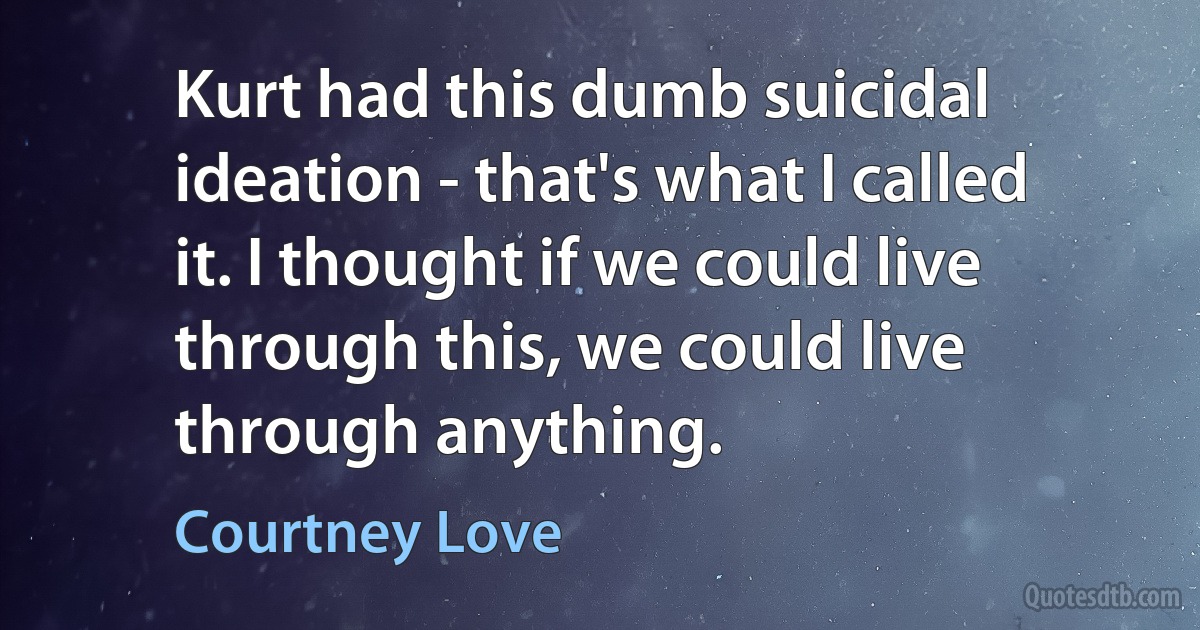 Kurt had this dumb suicidal ideation - that's what I called it. I thought if we could live through this, we could live through anything. (Courtney Love)