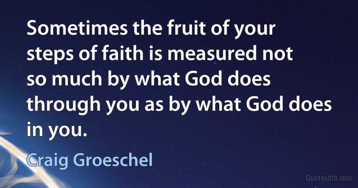 Sometimes the fruit of your steps of faith is measured not so much by what God does through you as by what God does in you. (Craig Groeschel)