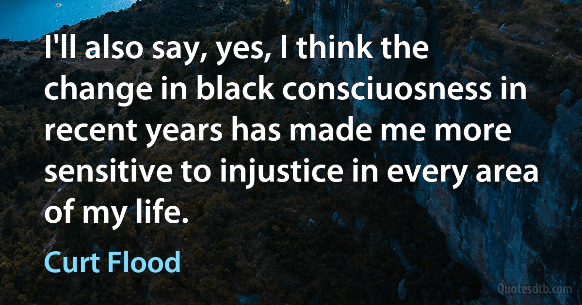 I'll also say, yes, I think the change in black consciuosness in recent years has made me more sensitive to injustice in every area of my life. (Curt Flood)