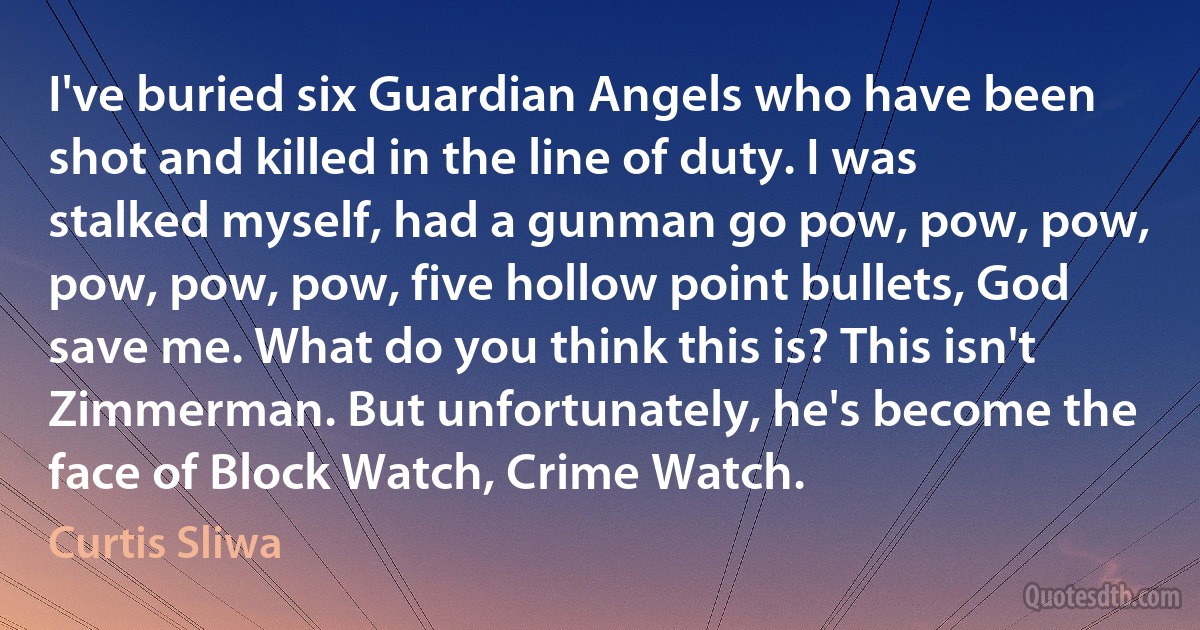 I've buried six Guardian Angels who have been shot and killed in the line of duty. I was stalked myself, had a gunman go pow, pow, pow, pow, pow, pow, five hollow point bullets, God save me. What do you think this is? This isn't Zimmerman. But unfortunately, he's become the face of Block Watch, Crime Watch. (Curtis Sliwa)