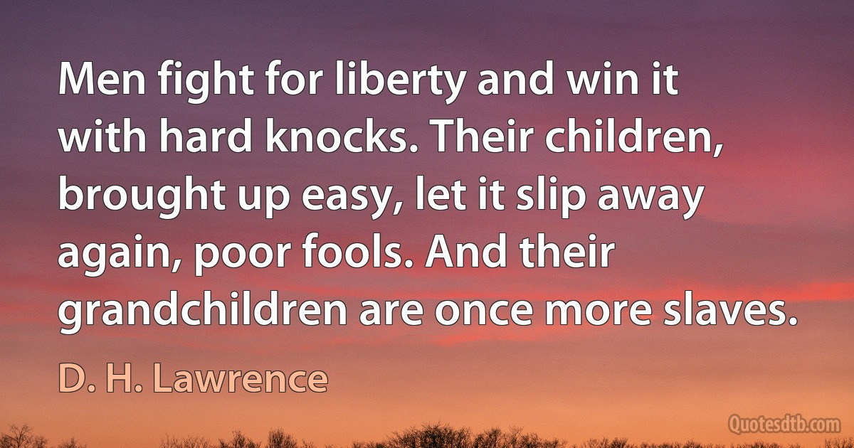 Men fight for liberty and win it with hard knocks. Their children, brought up easy, let it slip away again, poor fools. And their grandchildren are once more slaves. (D. H. Lawrence)