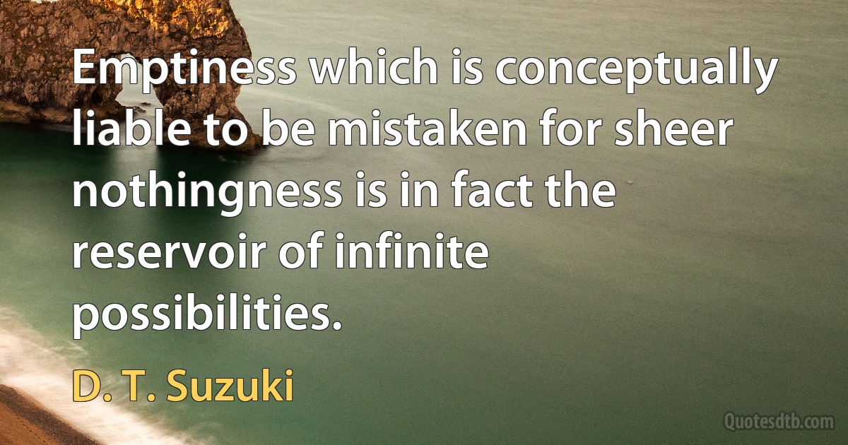 Emptiness which is conceptually liable to be mistaken for sheer nothingness is in fact the reservoir of infinite possibilities. (D. T. Suzuki)