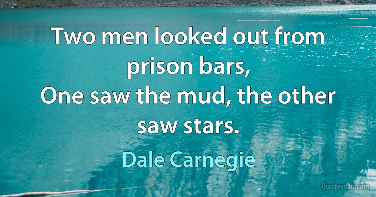 Two men looked out from prison bars,
One saw the mud, the other saw stars. (Dale Carnegie)