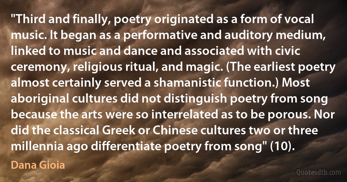 "Third and finally, poetry originated as a form of vocal music. It began as a performative and auditory medium, linked to music and dance and associated with civic ceremony, religious ritual, and magic. (The earliest poetry almost certainly served a shamanistic function.) Most aboriginal cultures did not distinguish poetry from song because the arts were so interrelated as to be porous. Nor did the classical Greek or Chinese cultures two or three millennia ago differentiate poetry from song" (10). (Dana Gioia)