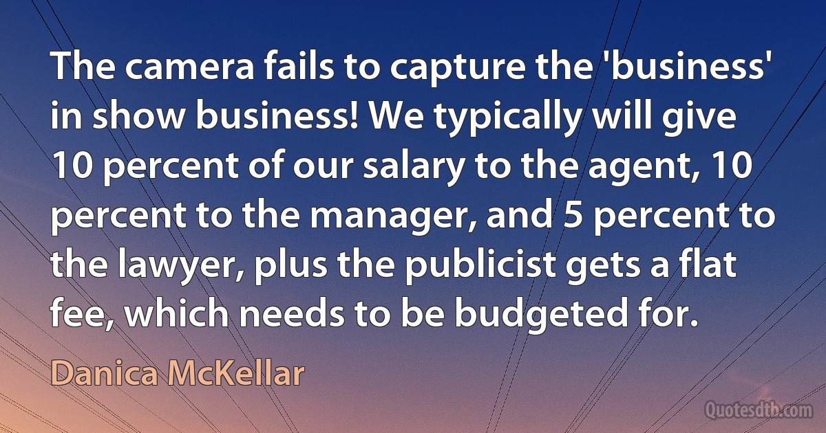 The camera fails to capture the 'business' in show business! We typically will give 10 percent of our salary to the agent, 10 percent to the manager, and 5 percent to the lawyer, plus the publicist gets a flat fee, which needs to be budgeted for. (Danica McKellar)