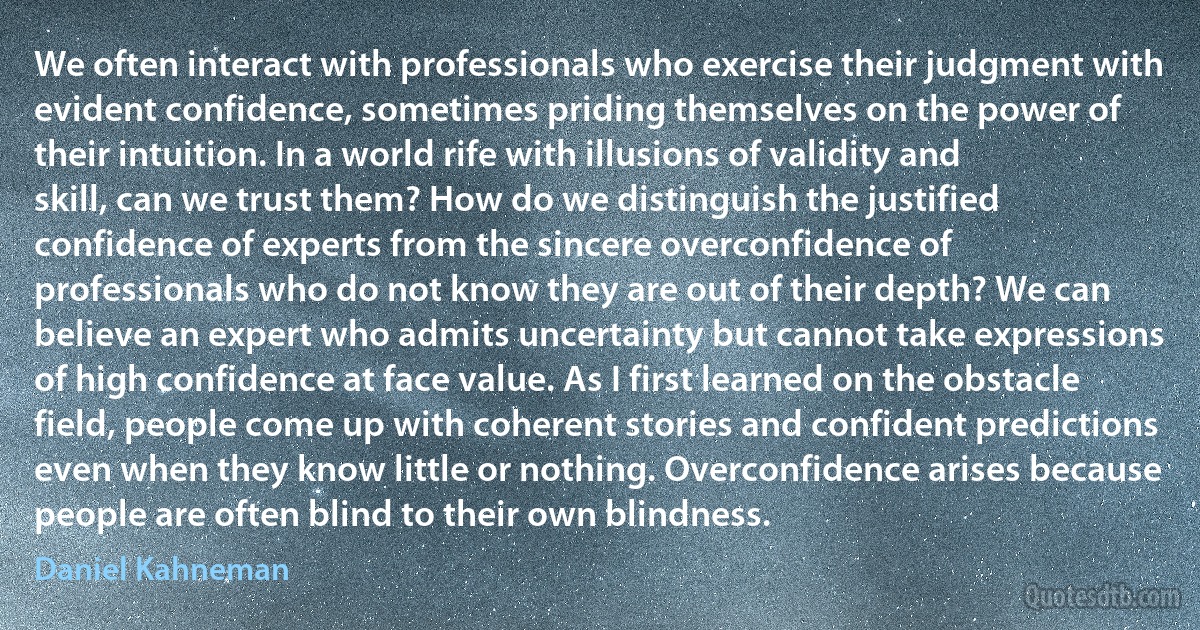 We often interact with professionals who exercise their judgment with evident confidence, sometimes priding themselves on the power of their intuition. In a world rife with illusions of validity and skill, can we trust them? How do we distinguish the justified confidence of experts from the sincere overconfidence of professionals who do not know they are out of their depth? We can believe an expert who admits uncertainty but cannot take expressions of high confidence at face value. As I first learned on the obstacle field, people come up with coherent stories and confident predictions even when they know little or nothing. Overconfidence arises because people are often blind to their own blindness. (Daniel Kahneman)