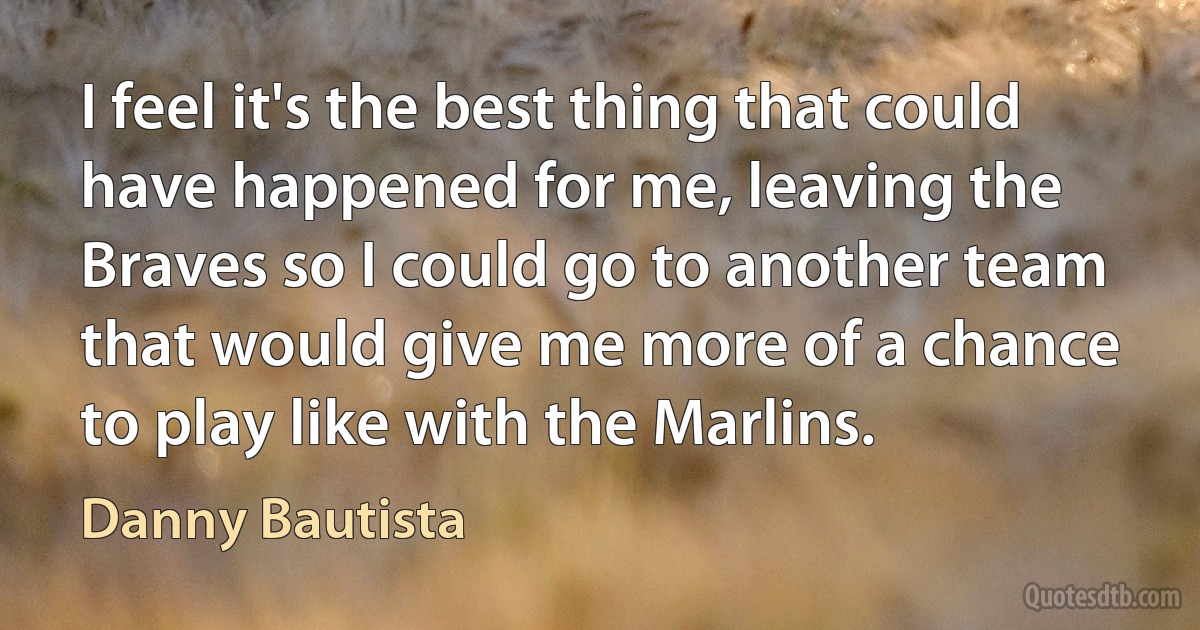 I feel it's the best thing that could have happened for me, leaving the Braves so I could go to another team that would give me more of a chance to play like with the Marlins. (Danny Bautista)