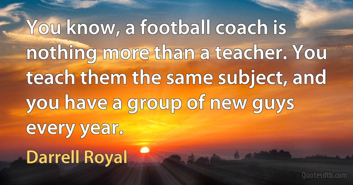 You know, a football coach is nothing more than a teacher. You teach them the same subject, and you have a group of new guys every year. (Darrell Royal)